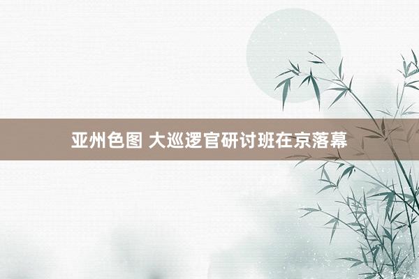 亚州色图 大巡逻官研讨班在京落幕