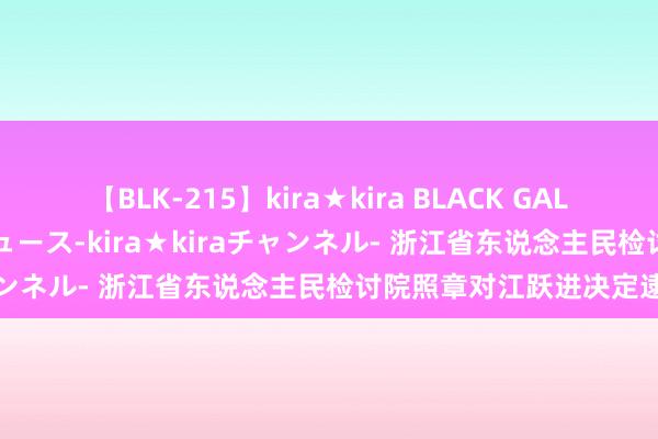 【BLK-215】kira★kira BLACK GAL 黒ギャル・EMIRIプロデュース-kira★kiraチャンネル- 浙江省东说念主民检讨院照章对江跃进决定逮捕