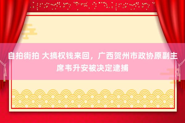 自拍街拍 大搞权钱来回，广西贺州市政协原副主席韦升安被决定逮捕