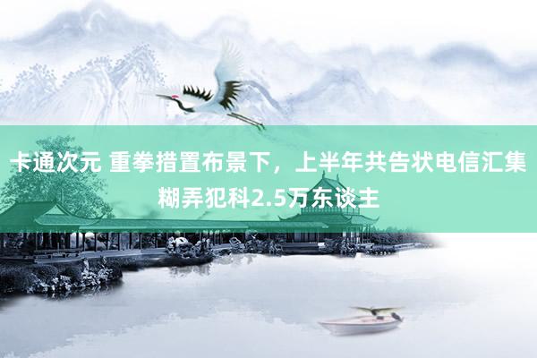 卡通次元 重拳措置布景下，上半年共告状电信汇集糊弄犯科2.5万东谈主