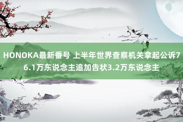 HONOKA最新番号 上半年世界查察机关拿起公诉76.1万东说念主追加告状3.2万东说念主