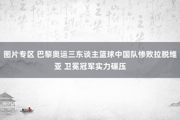 图片专区 巴黎奥运三东谈主篮球中国队惨败拉脱维亚 卫冕冠军实力碾压