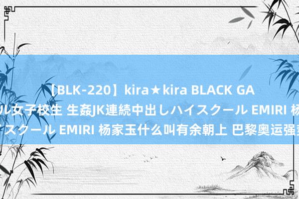 【BLK-220】kira★kira BLACK GAL 留年5年目のお姉黒ギャル女子校生 生姦JK連続中出しハイスクール EMIRI 杨家玉什么叫有余朝上 巴黎奥运强势摘金