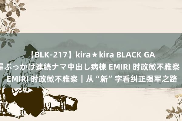 【BLK-217】kira★kira BLACK GAL黒ギャルご奉仕ナース 大量ぶっかけ連続ナマ中出し病棟 EMIRI 时政微不雅察｜从“新”字看纠正强军之路