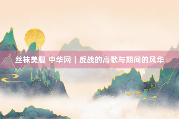 丝袜美腿 中华网｜反战的高歌与期间的风华