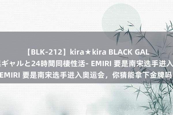 【BLK-212】kira★kira BLACK GAL レンタル痴女GAL-日焼け黒ギャルと24時間同棲性活- EMIRI 要是南宋选手进入奥运会，你猜能拿下金牌吗？