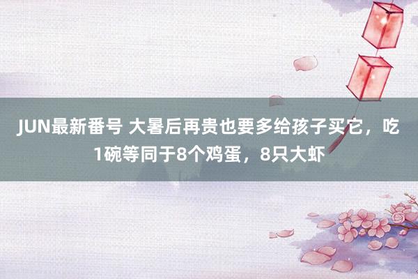 JUN最新番号 大暑后再贵也要多给孩子买它，吃1碗等同于8个鸡蛋，8只大虾