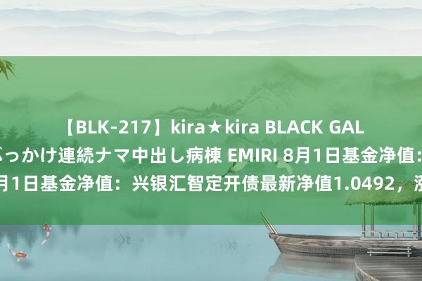 【BLK-217】kira★kira BLACK GAL黒ギャルご奉仕ナース 大量ぶっかけ連続ナマ中出し病棟 EMIRI 8月1日基金净值：兴银汇智定开债最新净值1.0492，涨0.05%