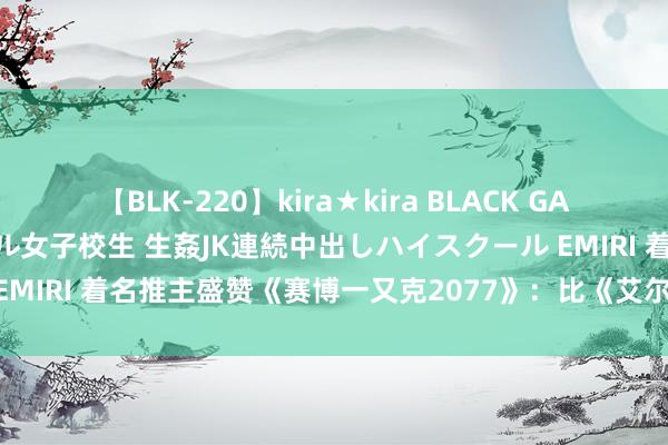 【BLK-220】kira★kira BLACK GAL 留年5年目のお姉黒ギャル女子校生 生姦JK連続中出しハイスクール EMIRI 着名推主盛赞《赛博一又克2077》：比《艾尔登法环》要更好！