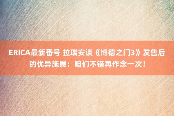 ERICA最新番号 拉瑞安谈《博德之门3》发售后的优异施展：咱们不错再作念一次！