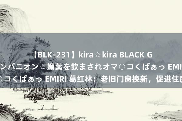 【BLK-231】kira☆kira BLACK GAL 黒ギャル中出し温泉コンパニオン☆媚薬を飲まされオマ○コくぱぁっ EMIRI 葛红林：老旧门窗换新，促进住房消费