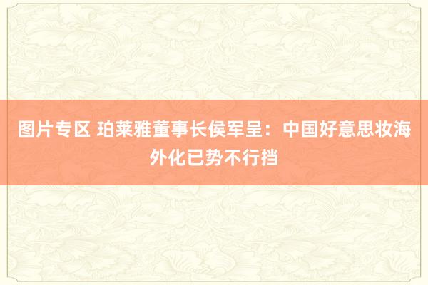 图片专区 珀莱雅董事长侯军呈：中国好意思妆海外化已势不行挡