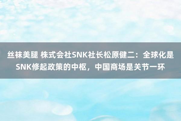 丝袜美腿 株式会社SNK社长松原健二：全球化是SNK修起政策的中枢，中国商场是关节一环