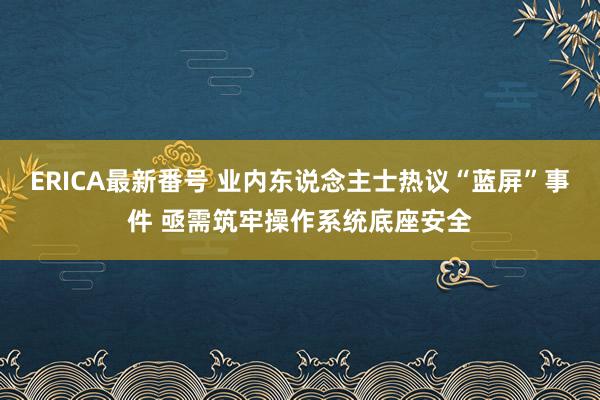 ERICA最新番号 业内东说念主士热议“蓝屏”事件 亟需筑牢操作系统底座安全