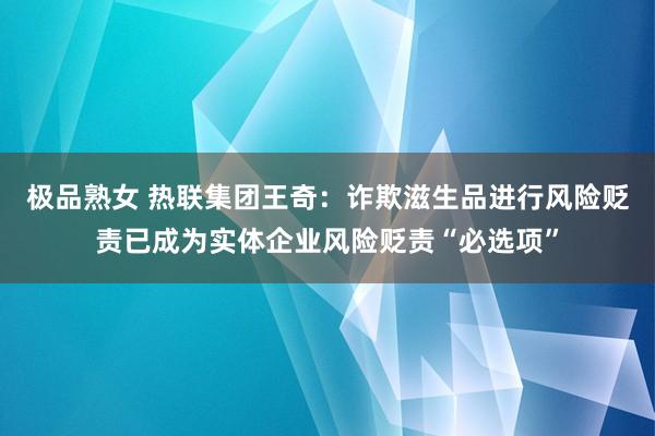 极品熟女 热联集团王奇：诈欺滋生品进行风险贬责已成为实体企业风险贬责“必选项”