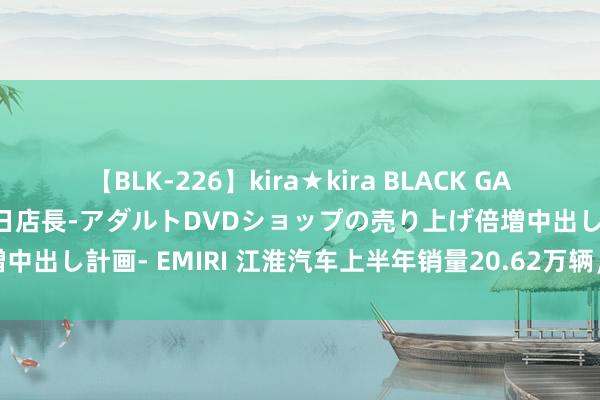 【BLK-226】kira★kira BLACK GAL 黒ギャル露出セクハラ1日店長-アダルトDVDショップの売り上げ倍増中出し計画- EMIRI 江淮汽车上半年销量20.62万辆，新动力业务增长