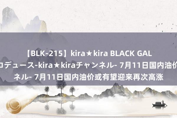 【BLK-215】kira★kira BLACK GAL 黒ギャル・EMIRIプロデュース-kira★kiraチャンネル- 7月11日国内油价或有望迎来再次高涨