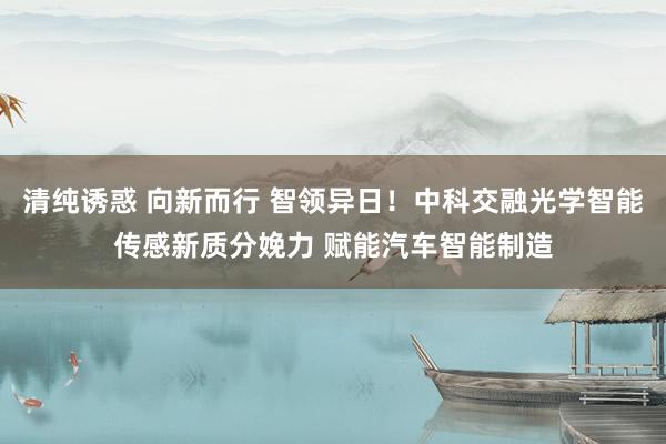 清纯诱惑 向新而行 智领异日！中科交融光学智能传感新质分娩力 赋能汽车智能制造