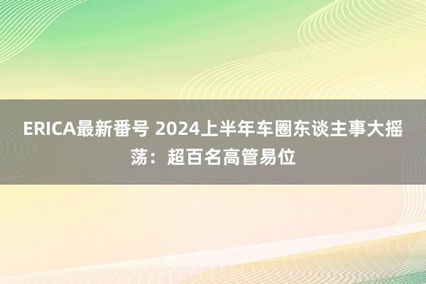 ERICA最新番号 2024上半年车圈东谈主事大摇荡：超百名高管易位