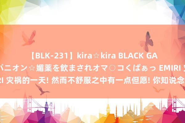 【BLK-231】kira☆kira BLACK GAL 黒ギャル中出し温泉コンパニオン☆媚薬を飲まされオマ○コくぱぁっ EMIRI 灾祸的一天! 然而不舒服之中有一点但愿! 你知说念为什么吗? 重心来了