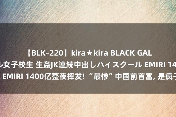 【BLK-220】kira★kira BLACK GAL 留年5年目のお姉黒ギャル女子校生 生姦JK連続中出しハイスクール EMIRI 1400亿整夜挥发! “最惨”中国前首富， 是疯子如故骗子?