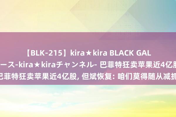 【BLK-215】kira★kira BLACK GAL 黒ギャル・EMIRIプロデュース-kira★kiraチャンネル- 巴菲特狂卖苹果近4亿股， 但斌恢复: 咱们莫得随从减抓的思法