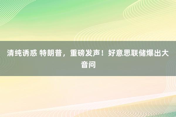 清纯诱惑 特朗普，重磅发声！好意思联储爆出大音问