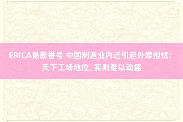 ERICA最新番号 中国制造业内迁引起外媒担忧: 天下工场地位， 实则难以动摇