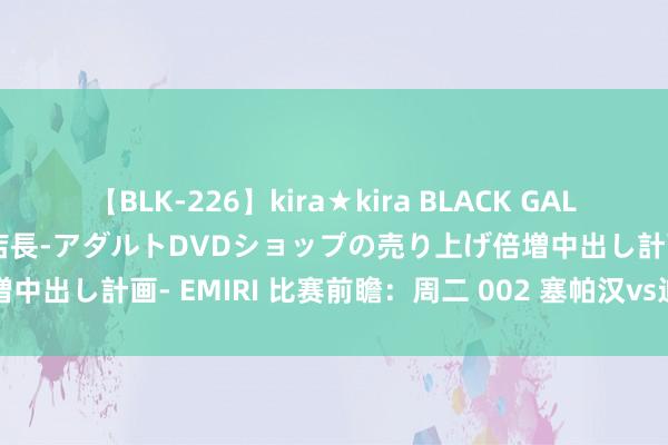 【BLK-226】kira★kira BLACK GAL 黒ギャル露出セクハラ1日店長-アダルトDVDショップの売り上げ倍増中出し計画- EMIRI 比赛前瞻：周二 002 塞帕汉vs迪拜国民后生