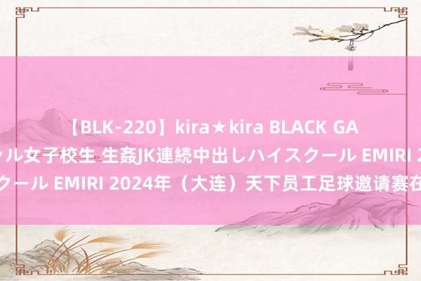 【BLK-220】kira★kira BLACK GAL 留年5年目のお姉黒ギャル女子校生 生姦JK連続中出しハイスクール EMIRI 2024年（大连）天下员工足球邀请赛在大连开赛