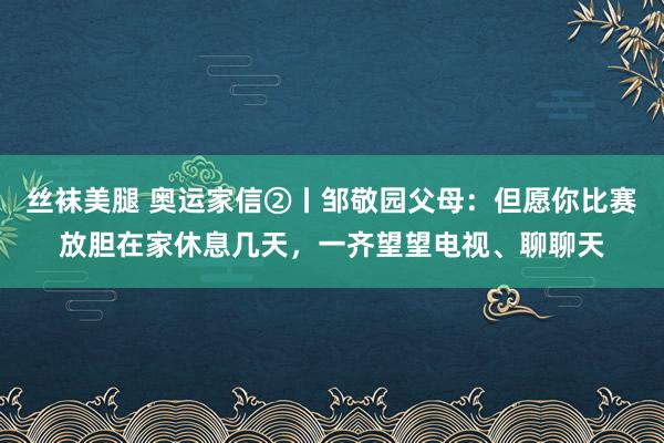 丝袜美腿 奥运家信②丨邹敬园父母：但愿你比赛放胆在家休息几天，一齐望望电视、聊聊天