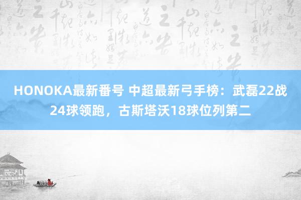 HONOKA最新番号 中超最新弓手榜：武磊22战24球领跑，古斯塔沃18球位列第二