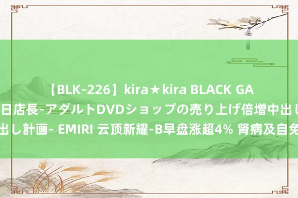 【BLK-226】kira★kira BLACK GAL 黒ギャル露出セクハラ1日店長-アダルトDVDショップの売り上げ倍増中出し計画- EMIRI 云顶新耀-B早盘涨超4% 肾病及自免疫疾病鸿沟上风扩大