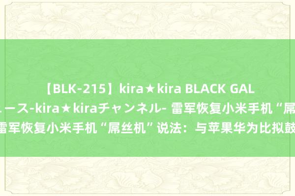 【BLK-215】kira★kira BLACK GAL 黒ギャル・EMIRIプロデュース-kira★kiraチャンネル- 雷军恢复小米手机“屌丝机”说法：与苹果华为比拟鼓舞小米跳跃