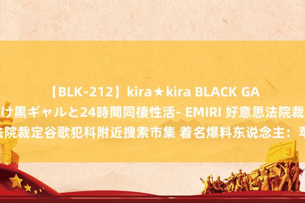 【BLK-212】kira★kira BLACK GAL レンタル痴女GAL-日焼け黒ギャルと24時間同棲性活- EMIRI 好意思法院裁定谷歌犯科附近搜索市集 着名爆料东说念主：苹果AI有望对消影响