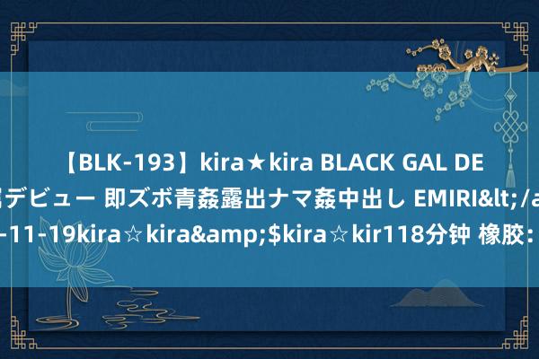 【BLK-193】kira★kira BLACK GAL DEBUT 日焼け黒ギャル専属デビュー 即ズボ青姦露出ナマ姦中出し EMIRI</a>2014-11-19kira☆kira&$kira☆kir118分钟 橡胶：需求进展承压 全体去库