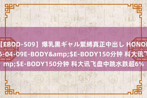 【EBOD-509】爆乳黒ギャル緊縛真正中出し HONOKA</a>2016-04-09E-BODY&$E-BODY150分钟 科大讯飞盘中跳水跌超6%