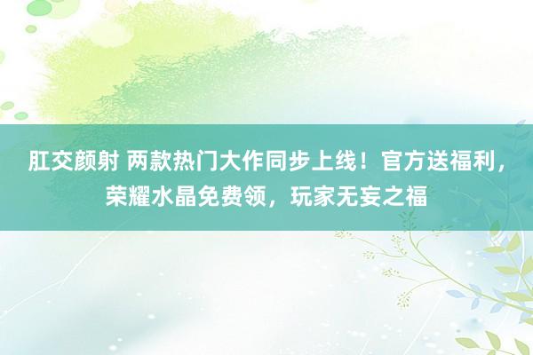 肛交颜射 两款热门大作同步上线！官方送福利，荣耀水晶免费领，玩家无妄之福