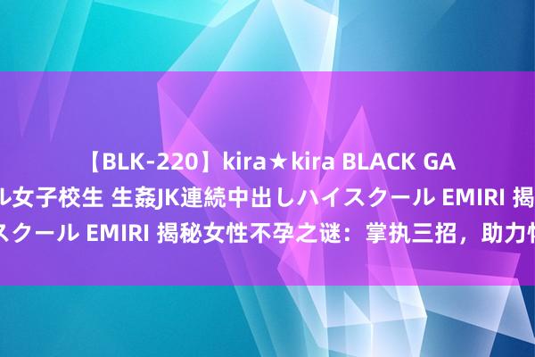 【BLK-220】kira★kira BLACK GAL 留年5年目のお姉黒ギャル女子校生 生姦JK連続中出しハイスクール EMIRI 揭秘女性不孕之谜：掌执三招，助力怀胎之路