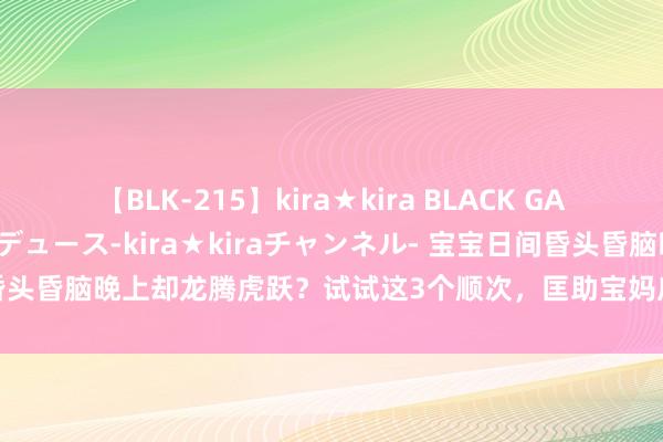 【BLK-215】kira★kira BLACK GAL 黒ギャル・EMIRIプロデュース-kira★kiraチャンネル- 宝宝日间昏头昏脑晚上却龙腾虎跃？试试这3个顺次，匡助宝妈应对调养宝宝的昼夜节奏！