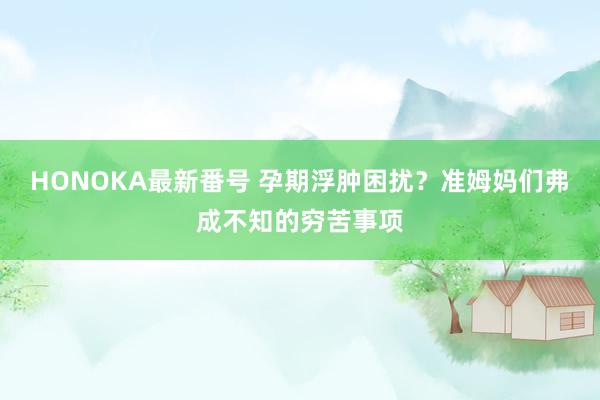 HONOKA最新番号 孕期浮肿困扰？准姆妈们弗成不知的穷苦事项