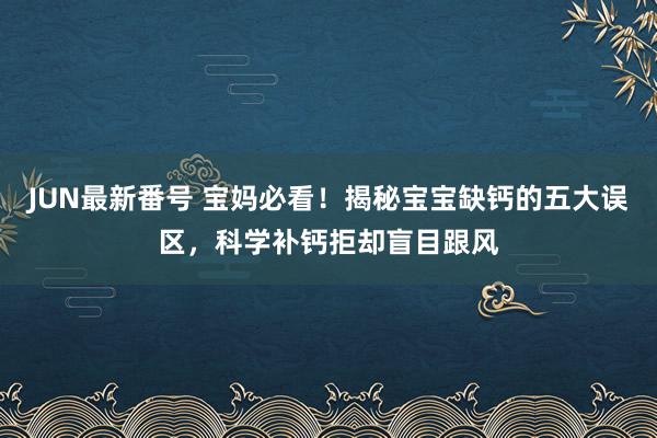 JUN最新番号 宝妈必看！揭秘宝宝缺钙的五大误区，科学补钙拒却盲目跟风