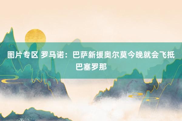 图片专区 罗马诺：巴萨新援奥尔莫今晚就会飞抵巴塞罗那