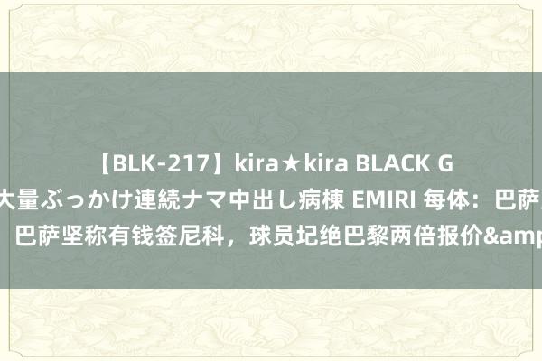 【BLK-217】kira★kira BLACK GAL黒ギャルご奉仕ナース 大量ぶっかけ連続ナマ中出し病棟 EMIRI 每体：巴萨坚称有钱签尼科，球员圮绝巴黎两倍报价&将作念最终决定