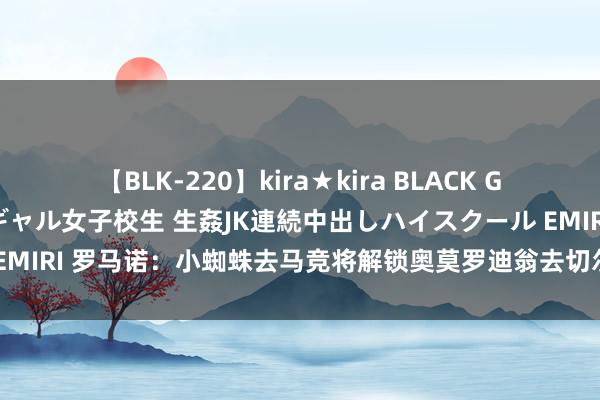 【BLK-220】kira★kira BLACK GAL 留年5年目のお姉黒ギャル女子校生 生姦JK連続中出しハイスクール EMIRI 罗马诺：小蜘蛛去马竞将解锁奥莫罗迪翁去切尔西、加拉格尔去马竞