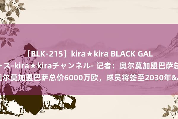 【BLK-215】kira★kira BLACK GAL 黒ギャル・EMIRIプロデュース-kira★kiraチャンネル- 记者：奥尔莫加盟巴萨总价6000万欧，球员将签至2030年&很快体检