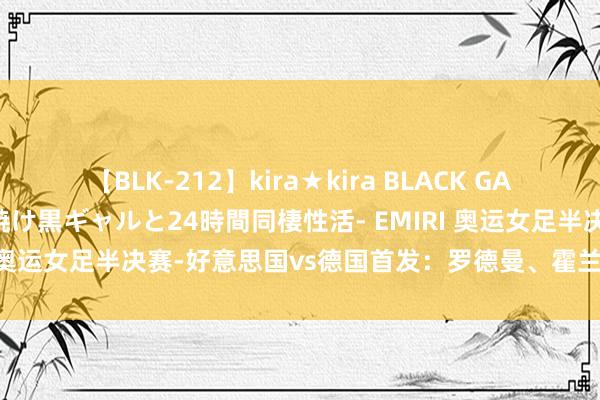 【BLK-212】kira★kira BLACK GAL レンタル痴女GAL-日焼け黒ギャルと24時間同棲性活- EMIRI 奥运女足半决赛-好意思国vs德国首发：罗德曼、霍兰、格温出战