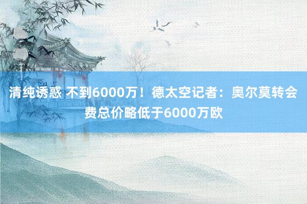 清纯诱惑 不到6000万！德太空记者：奥尔莫转会费总价略低于6000万欧