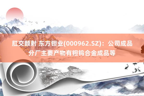 肛交颜射 东方钽业(000962.SZ)：公司成品分厂主要产物有钽钨合金成品等