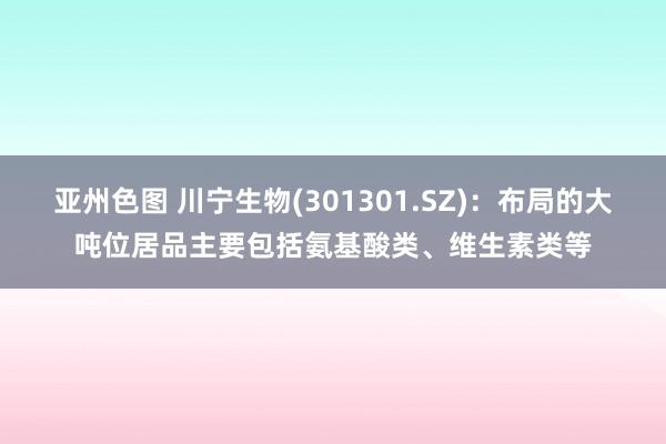 亚州色图 川宁生物(301301.SZ)：布局的大吨位居品主要包括氨基酸类、维生素类等